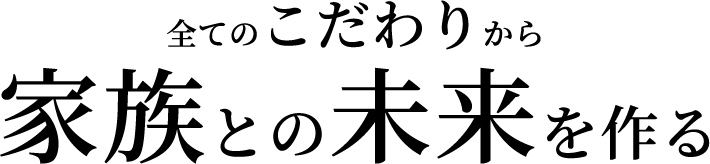 全てのこだわりから家族との未来を作る